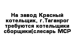 На завод Красный котельщик, г.Таганрог требуются котельщики-сборщики(слесарь МСР